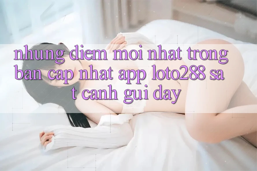 Những Điểm Mới nhất Trong Bản Cập Nhật App Loto288 Sát cạnh gũi Đây Những Điểm Mới nhất Trong Bản Cập Nhật App Loto288 Sát cạnh gũi Đây