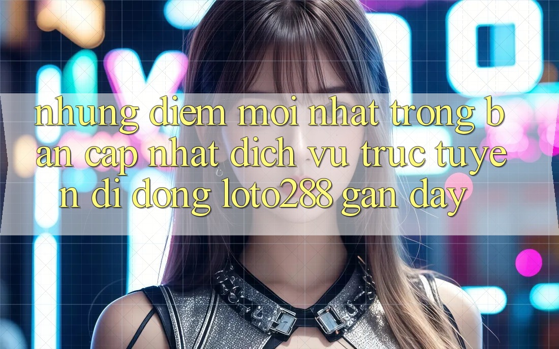 Những Điểm Mới nhất Trong Bản Cập Nhật Dịch vụ trực tuyến di động Loto288 Gần Đây Những Điểm Mới nhất Trong Bản Cập Nhật Dịch vụ trực tuyến di động Loto288 Gần Đây