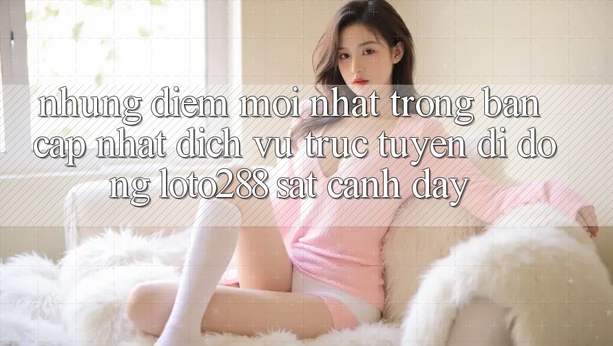 Những Điểm Mới nhất Trong Bản Cập Nhật Dịch vụ trực tuyến di động Loto288 Sát cạnh Đây Những Điểm Mới nhất Trong Bản Cập Nhật Dịch vụ trực tuyến di động Loto288 Sát cạnh Đây