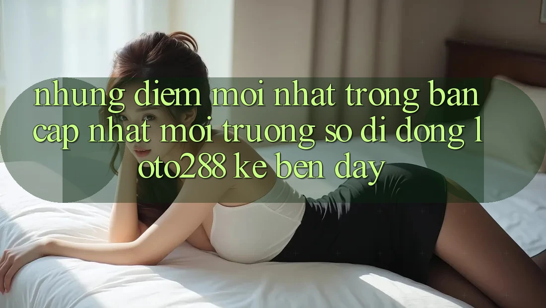 Những Điểm Mới nhất Trong Bản Cập Nhật Môi trường số di động Loto288 Kề bên Đây Những Điểm Mới nhất Trong Bản Cập Nhật Môi trường số di động Loto288 Kề bên Đây