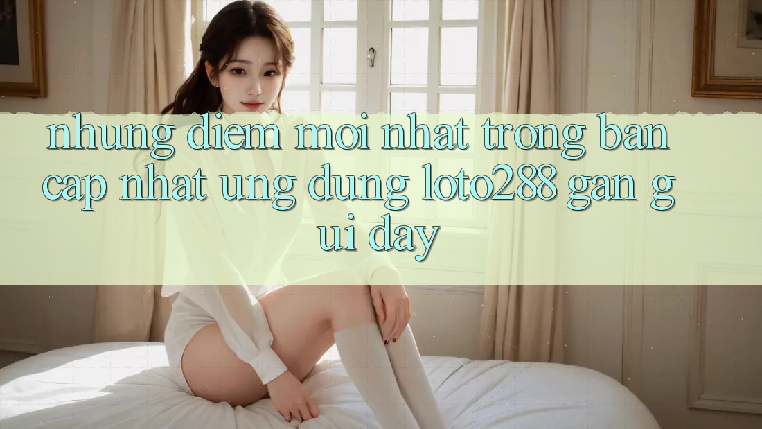 Những Điểm Mới nhất Trong Bản Cập Nhật Ứng Dụng Loto288 Gần gũi Đây Những Điểm Mới nhất Trong Bản Cập Nhật Ứng Dụng Loto288 Gần gũi Đây