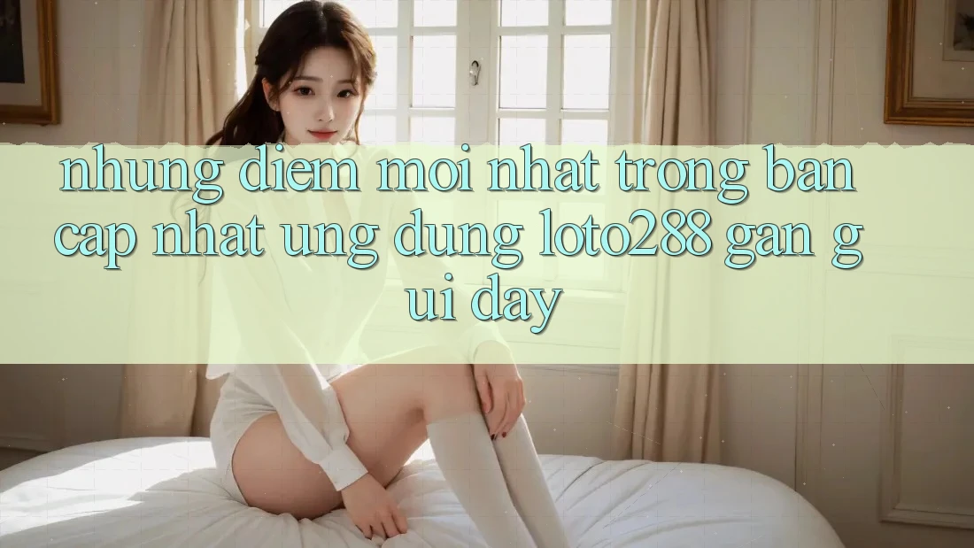 Những Điểm Mới nhất Trong Bản Cập Nhật Ứng Dụng Loto288 Gần gũi Đây Những Điểm Mới nhất Trong Bản Cập Nhật Ứng Dụng Loto288 Gần gũi Đây