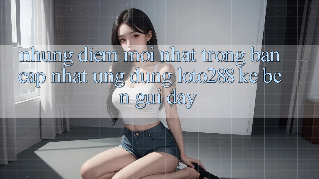 Những Điểm Mới nhất Trong Bản Cập Nhật Ứng Dụng Loto288 Kề bên gũi Đây Những Điểm Mới nhất Trong Bản Cập Nhật Ứng Dụng Loto288 Kề bên gũi Đây