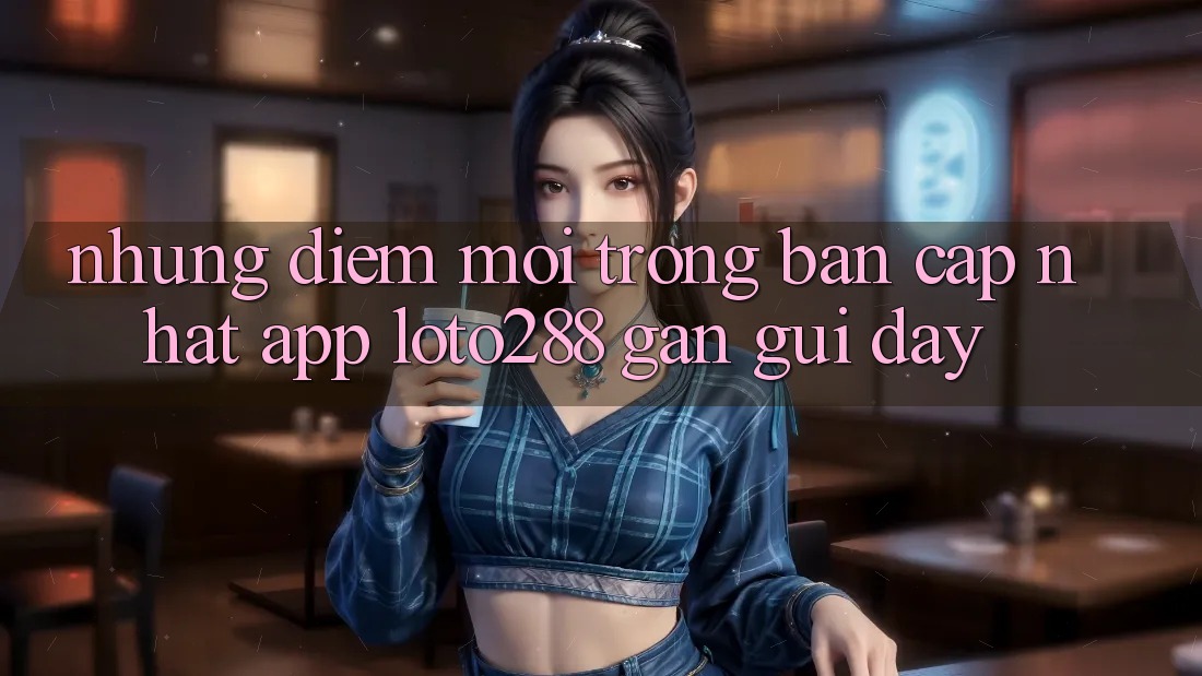 Những Điểm Mới Trong Bản Cập Nhật App Loto288 Gần gũi Đây Những Điểm Mới Trong Bản Cập Nhật App Loto288 Gần gũi Đây