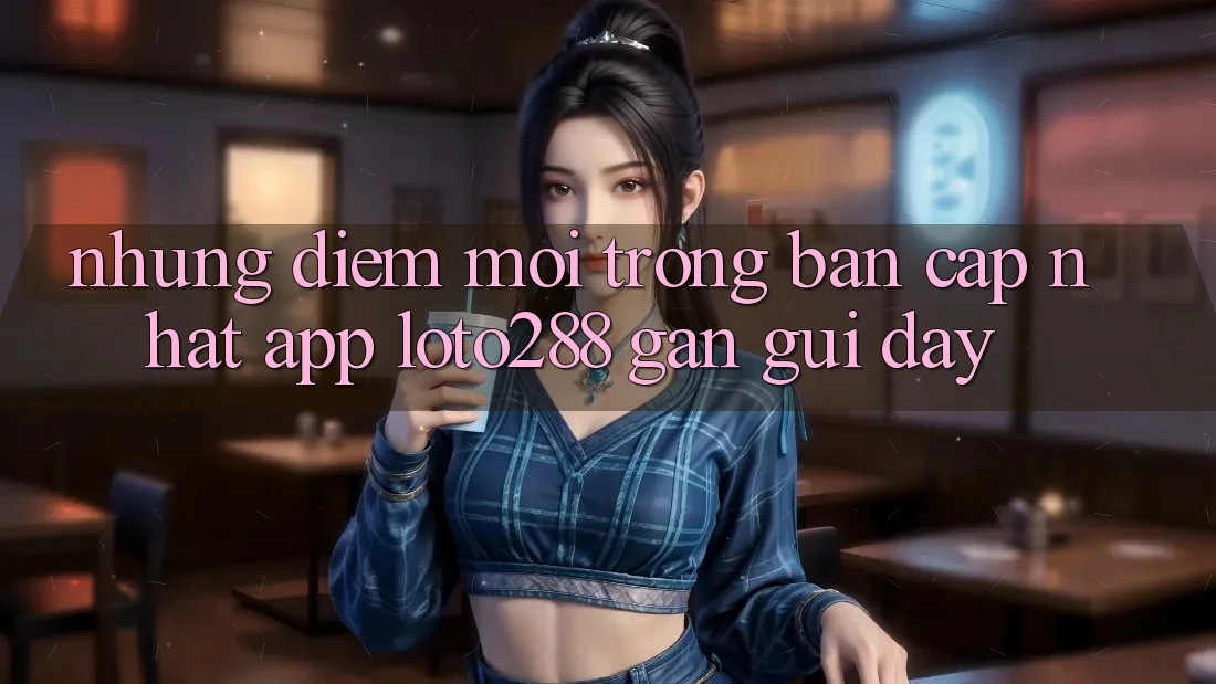 Những Điểm Mới Trong Bản Cập Nhật App Loto288 Gần gũi Đây Những Điểm Mới Trong Bản Cập Nhật App Loto288 Gần gũi Đây
