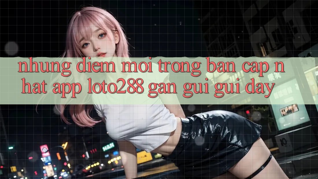 Những Điểm Mới Trong Bản Cập Nhật App Loto288 Gần gũi gũi Đây Những Điểm Mới Trong Bản Cập Nhật App Loto288 Gần gũi gũi Đây
