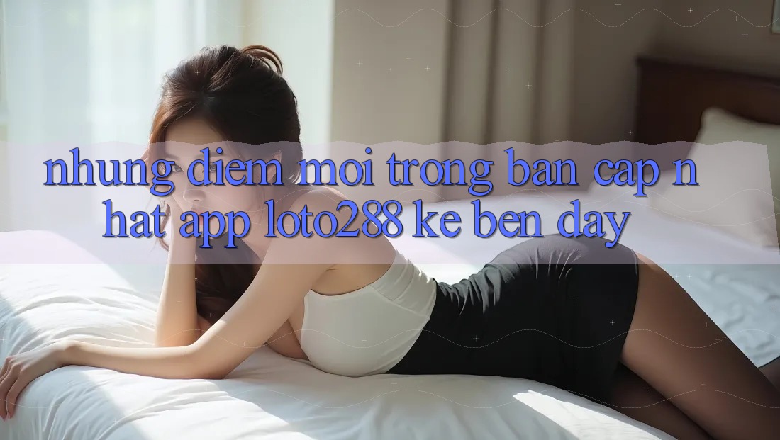 Những Điểm Mới Trong Bản Cập Nhật App Loto288 Kề bên Đây Những Điểm Mới Trong Bản Cập Nhật App Loto288 Kề bên Đây