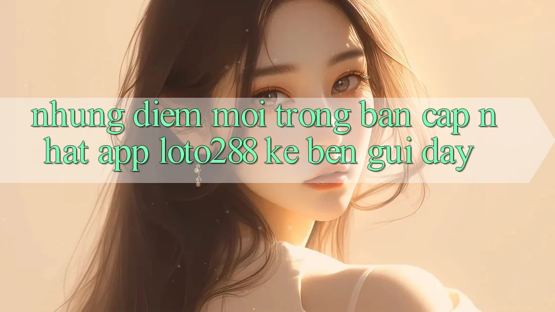Những Điểm Mới Trong Bản Cập Nhật App Loto288 Kề bên gũi Đây Những Điểm Mới Trong Bản Cập Nhật App Loto288 Kề bên gũi Đây