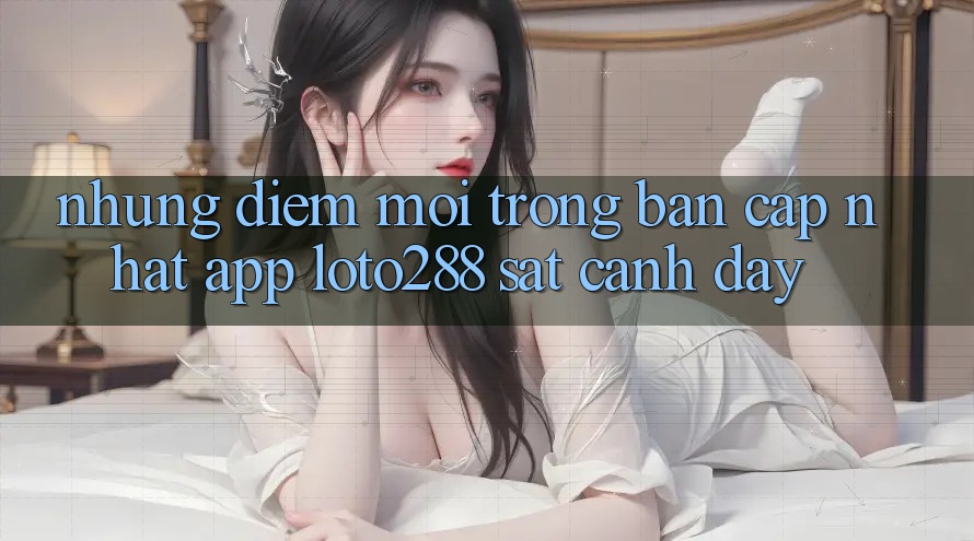 Những Điểm Mới Trong Bản Cập Nhật App Loto288 Sát cạnh Đây Những Điểm Mới Trong Bản Cập Nhật App Loto288 Sát cạnh Đây