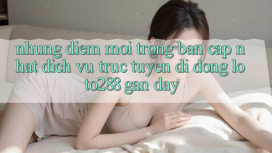 Những Điểm Mới Trong Bản Cập Nhật Dịch vụ trực tuyến di động Loto288 Gần Đây Những Điểm Mới Trong Bản Cập Nhật Dịch vụ trực tuyến di động Loto288 Gần Đây