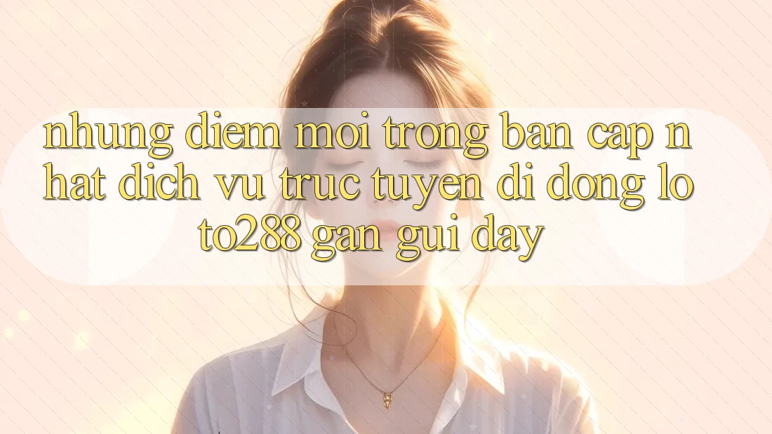 Những Điểm Mới Trong Bản Cập Nhật Dịch vụ trực tuyến di động Loto288 Gần gũi Đây Những Điểm Mới Trong Bản Cập Nhật Dịch vụ trực tuyến di động Loto288 Gần gũi Đây