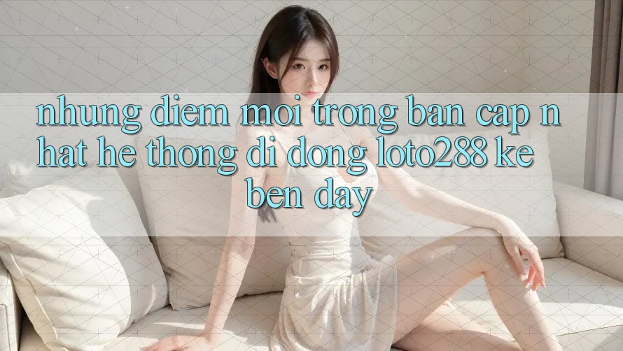 Những Điểm Mới Trong Bản Cập Nhật Hệ thống di động Loto288 Kề bên Đây Những Điểm Mới Trong Bản Cập Nhật Hệ thống di động Loto288 Kề bên Đây