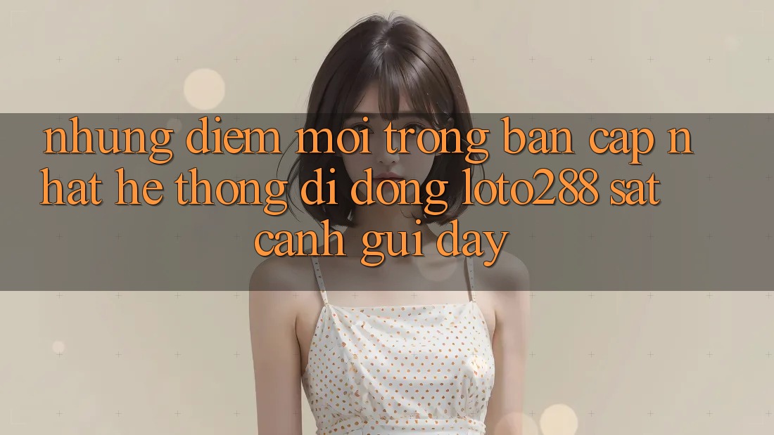 Những Điểm Mới Trong Bản Cập Nhật Hệ thống di động Loto288 Sát cạnh gũi Đây Những Điểm Mới Trong Bản Cập Nhật Hệ thống di động Loto288 Sát cạnh gũi Đây