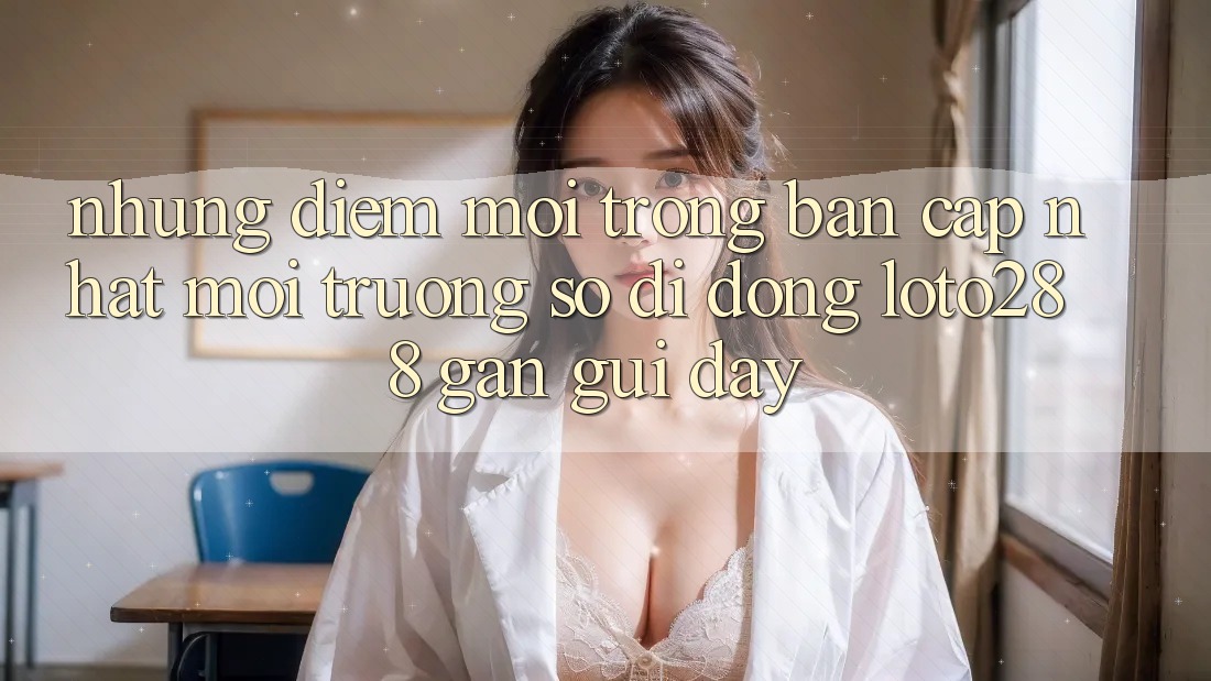 Những Điểm Mới Trong Bản Cập Nhật Môi trường số di động Loto288 Gần gũi Đây Những Điểm Mới Trong Bản Cập Nhật Môi trường số di động Loto288 Gần gũi Đây