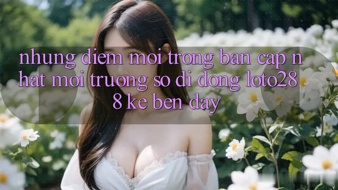 Những Điểm Mới Trong Bản Cập Nhật Môi trường số di động Loto288 Kề bên Đây Những Điểm Mới Trong Bản Cập Nhật Môi trường số di động Loto288 Kề bên Đây