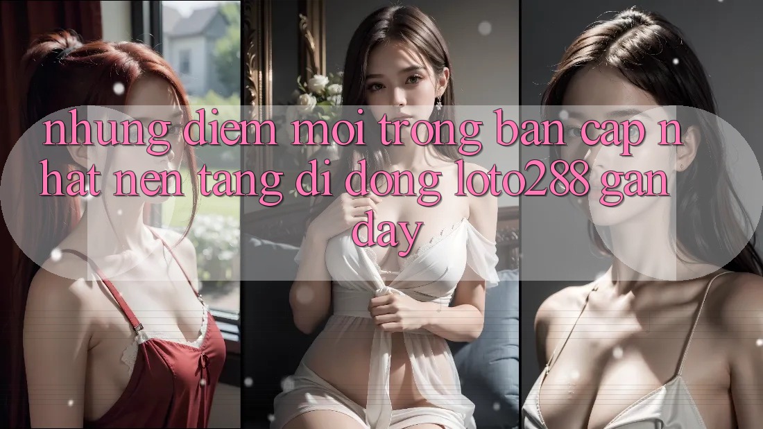 Những Điểm Mới Trong Bản Cập Nhật Nền tảng di động Loto288 Gần Đây Những Điểm Mới Trong Bản Cập Nhật Nền tảng di động Loto288 Gần Đây
