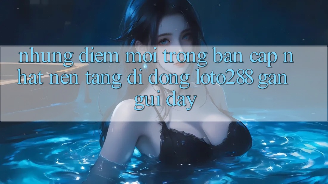 Những Điểm Mới Trong Bản Cập Nhật Nền tảng di động Loto288 Gần gũi Đây Những Điểm Mới Trong Bản Cập Nhật Nền tảng di động Loto288 Gần gũi Đây