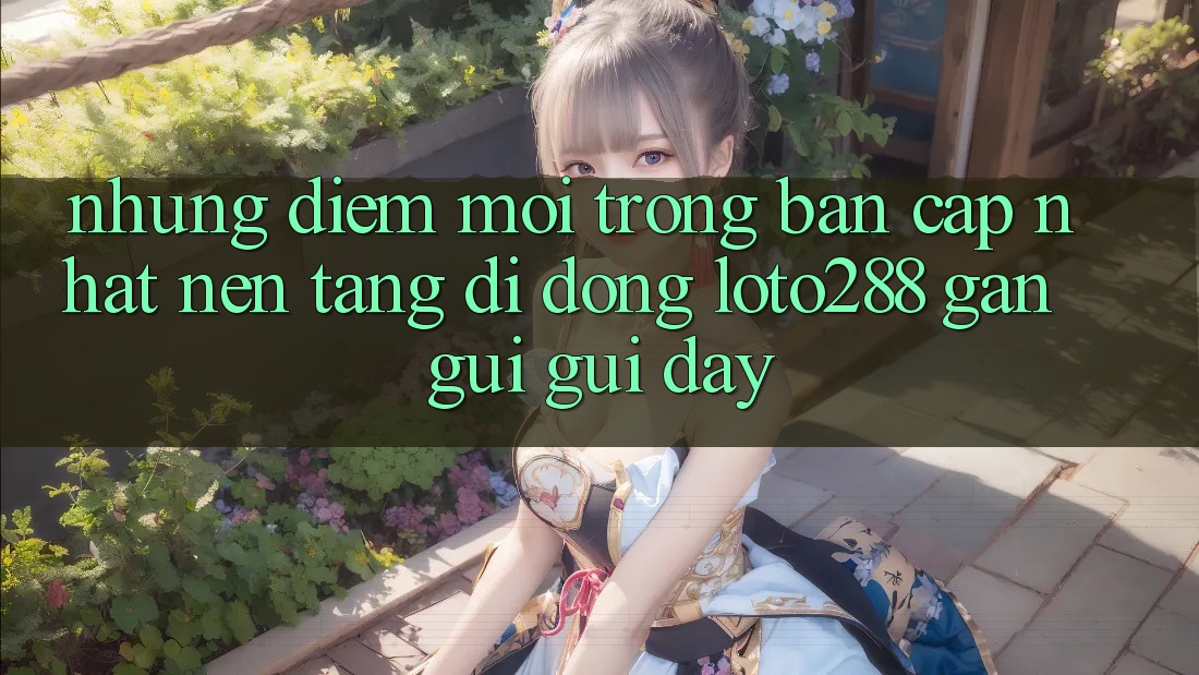 Những Điểm Mới Trong Bản Cập Nhật Nền tảng di động Loto288 Gần gũi gũi Đây Những Điểm Mới Trong Bản Cập Nhật Nền tảng di động Loto288 Gần gũi gũi Đây