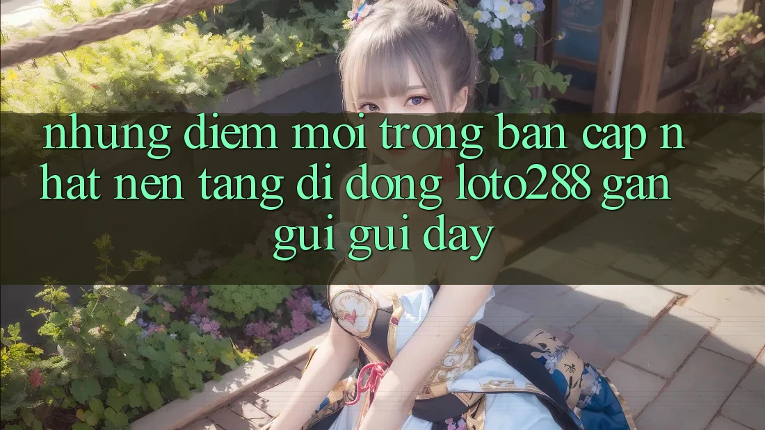 Những Điểm Mới Trong Bản Cập Nhật Nền tảng di động Loto288 Gần gũi gũi Đây Những Điểm Mới Trong Bản Cập Nhật Nền tảng di động Loto288 Gần gũi gũi Đây