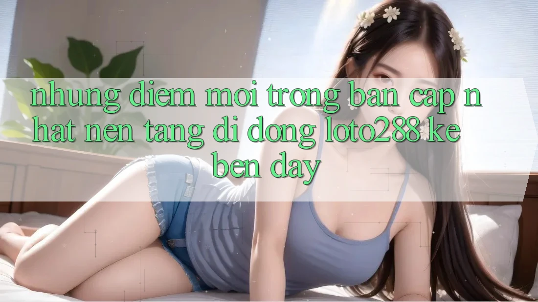 Những Điểm Mới Trong Bản Cập Nhật Nền tảng di động Loto288 Kề bên Đây Những Điểm Mới Trong Bản Cập Nhật Nền tảng di động Loto288 Kề bên Đây