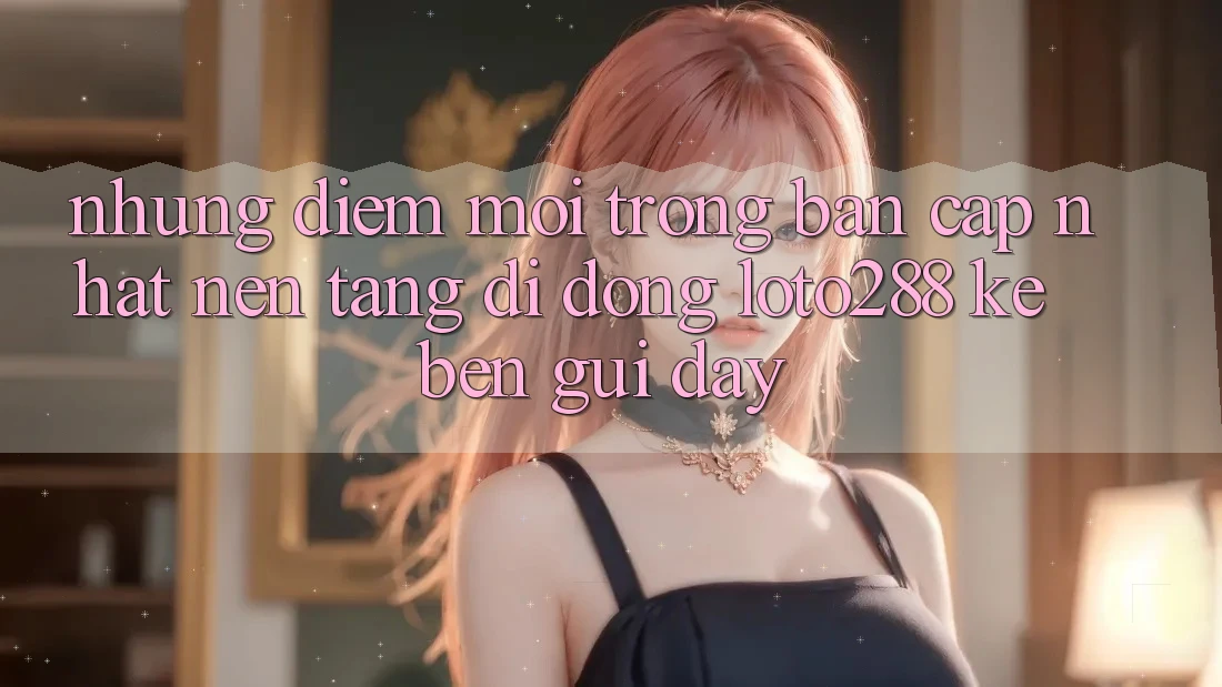 Những Điểm Mới Trong Bản Cập Nhật Nền tảng di động Loto288 Kề bên gũi Đây Những Điểm Mới Trong Bản Cập Nhật Nền tảng di động Loto288 Kề bên gũi Đây