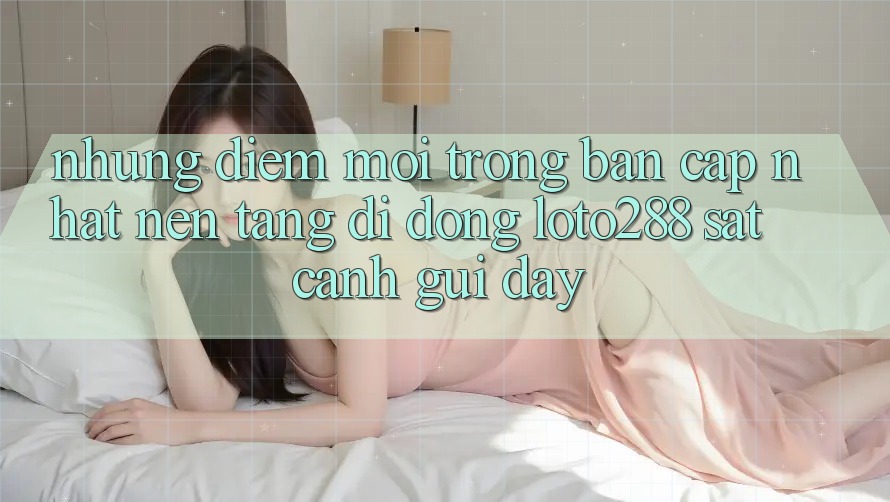 Những Điểm Mới Trong Bản Cập Nhật Nền tảng di động Loto288 Sát cạnh gũi Đây Những Điểm Mới Trong Bản Cập Nhật Nền tảng di động Loto288 Sát cạnh gũi Đây