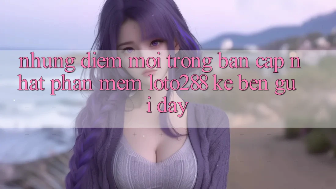Những Điểm Mới Trong Bản Cập Nhật Phần mềm Loto288 Kề bên gũi Đây Những Điểm Mới Trong Bản Cập Nhật Phần mềm Loto288 Kề bên gũi Đây