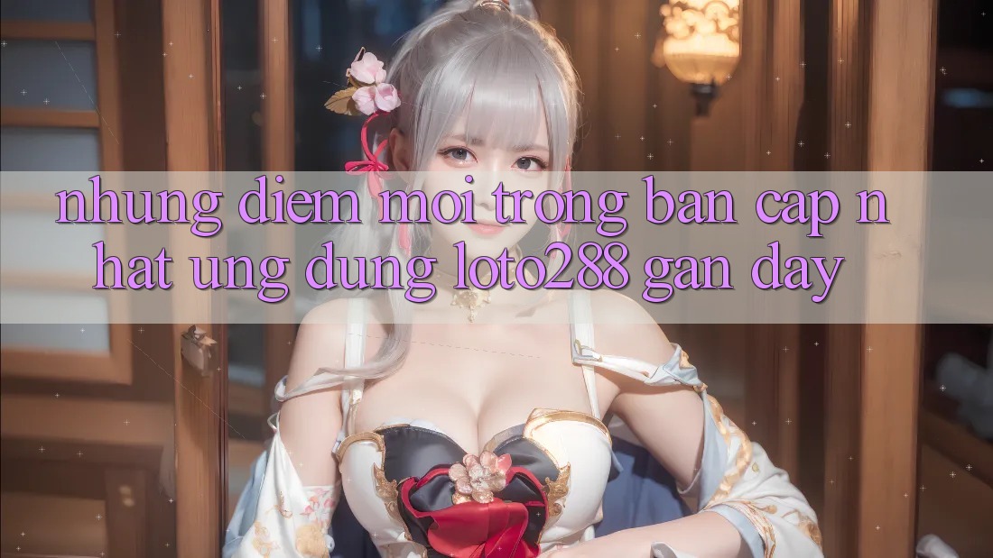 Những Điểm Mới Trong Bản Cập Nhật Ứng Dụng Loto288 Gần Đây Những Điểm Mới Trong Bản Cập Nhật Ứng Dụng Loto288 Gần Đây