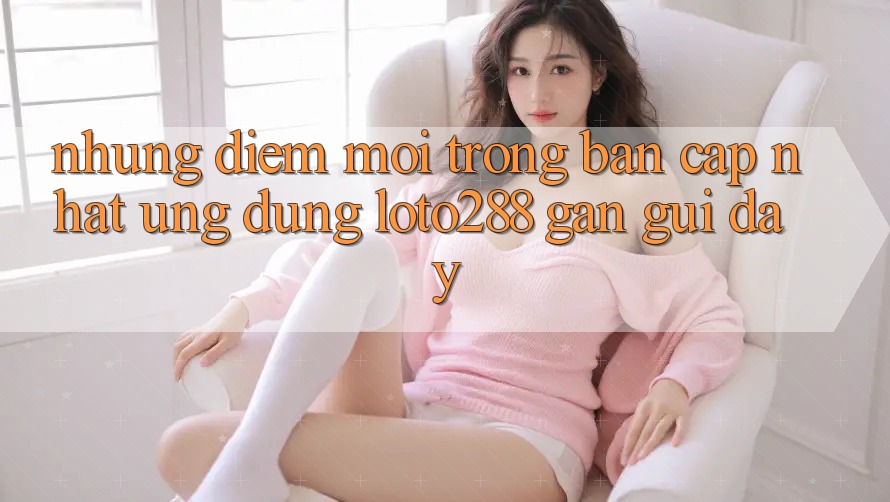 Những Điểm Mới Trong Bản Cập Nhật Ứng Dụng Loto288 Gần gũi Đây Những Điểm Mới Trong Bản Cập Nhật Ứng Dụng Loto288 Gần gũi Đây