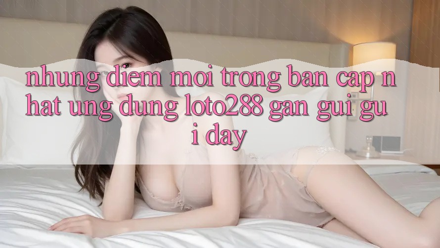 Những Điểm Mới Trong Bản Cập Nhật Ứng Dụng Loto288 Gần gũi gũi Đây Những Điểm Mới Trong Bản Cập Nhật Ứng Dụng Loto288 Gần gũi gũi Đây