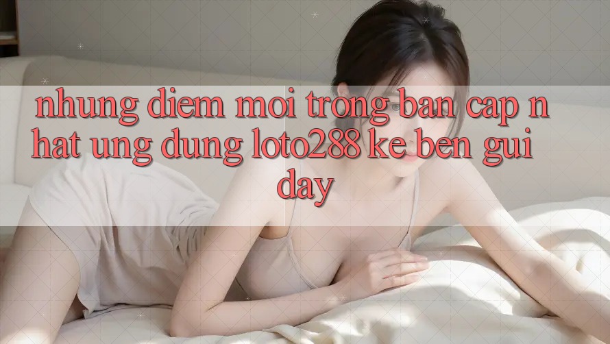 Những Điểm Mới Trong Bản Cập Nhật Ứng Dụng Loto288 Kề bên gũi Đây Những Điểm Mới Trong Bản Cập Nhật Ứng Dụng Loto288 Kề bên gũi Đây