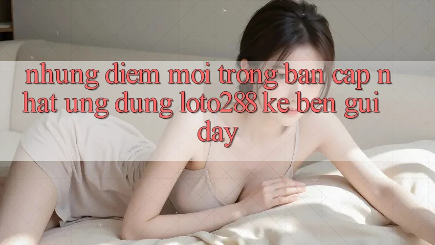 Những Điểm Mới Trong Bản Cập Nhật Ứng Dụng Loto288 Kề bên gũi Đây Những Điểm Mới Trong Bản Cập Nhật Ứng Dụng Loto288 Kề bên gũi Đây