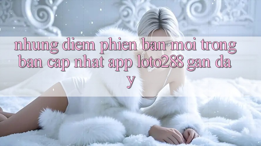Những Điểm Phiên bản mới Trong Bản Cập Nhật App Loto288 Gần Đây Những Điểm Phiên bản mới Trong Bản Cập Nhật App Loto288 Gần Đây