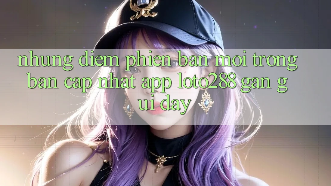 Những Điểm Phiên bản mới Trong Bản Cập Nhật App Loto288 Gần gũi Đây