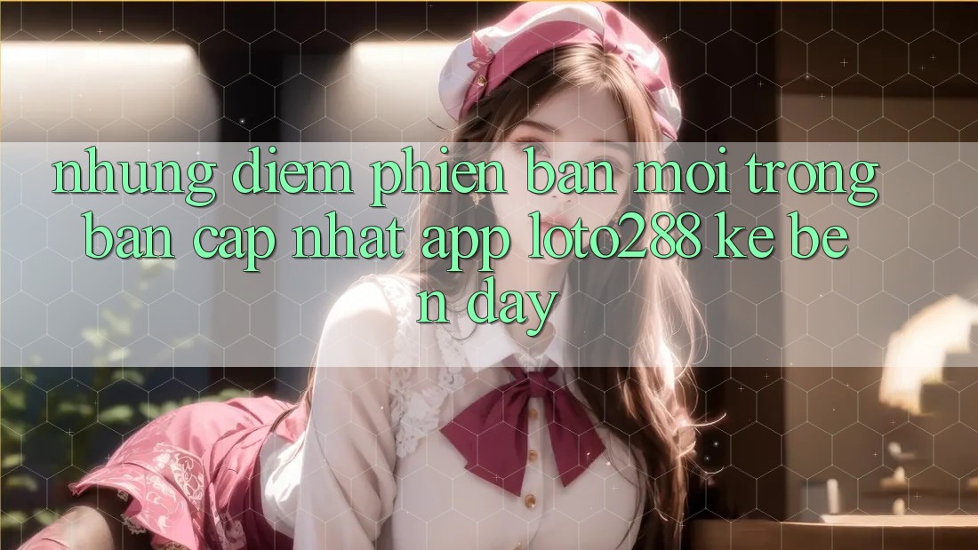 Những Điểm Phiên bản mới Trong Bản Cập Nhật App Loto288 Kề bên Đây Những Điểm Phiên bản mới Trong Bản Cập Nhật App Loto288 Kề bên Đây