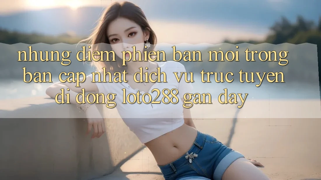 Những Điểm Phiên bản mới Trong Bản Cập Nhật Dịch vụ trực tuyến di động Loto288 Gần Đây Những Điểm Phiên bản mới Trong Bản Cập Nhật Dịch vụ trực tuyến di động Loto288 Gần Đây