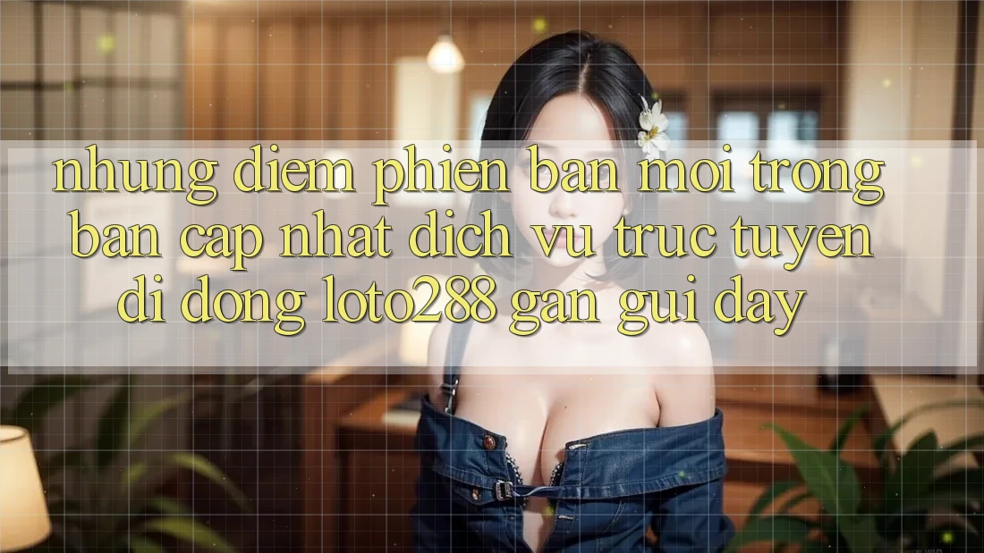 Những Điểm Phiên bản mới Trong Bản Cập Nhật Dịch vụ trực tuyến di động Loto288 Gần gũi Đây Những Điểm Phiên bản mới Trong Bản Cập Nhật Dịch vụ trực tuyến di động Loto288 Gần gũi Đây