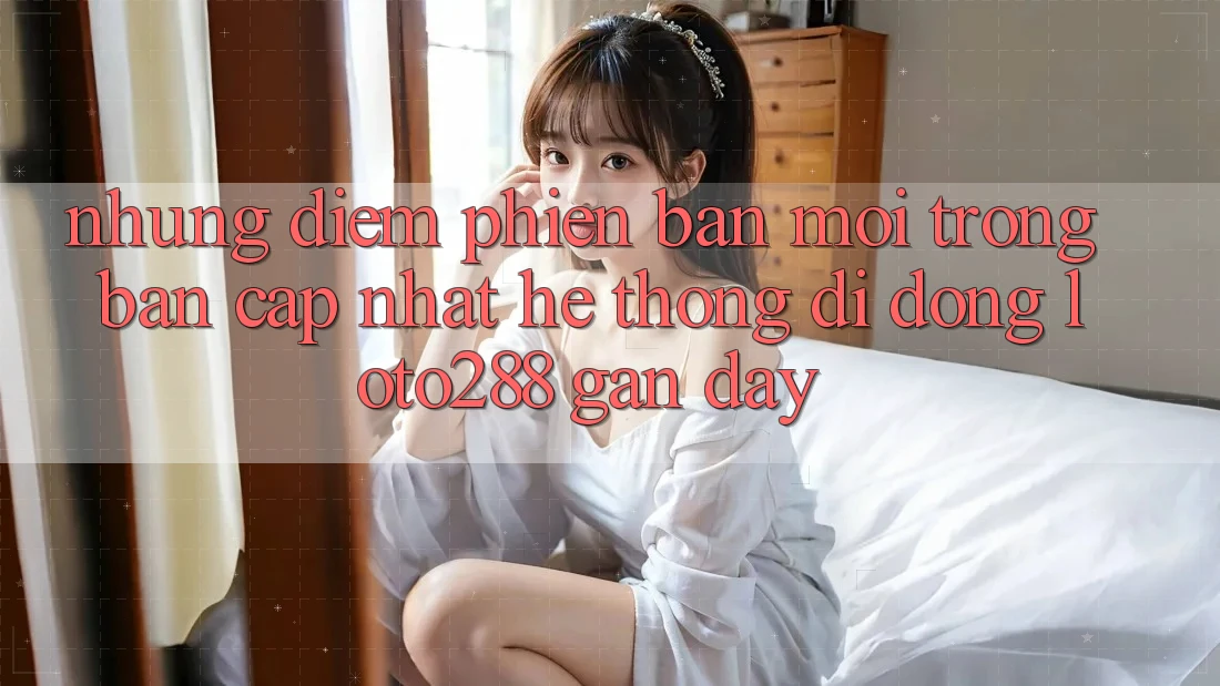 Những Điểm Phiên bản mới Trong Bản Cập Nhật Hệ thống di động Loto288 Gần Đây Những Điểm Phiên bản mới Trong Bản Cập Nhật Hệ thống di động Loto288 Gần Đây
