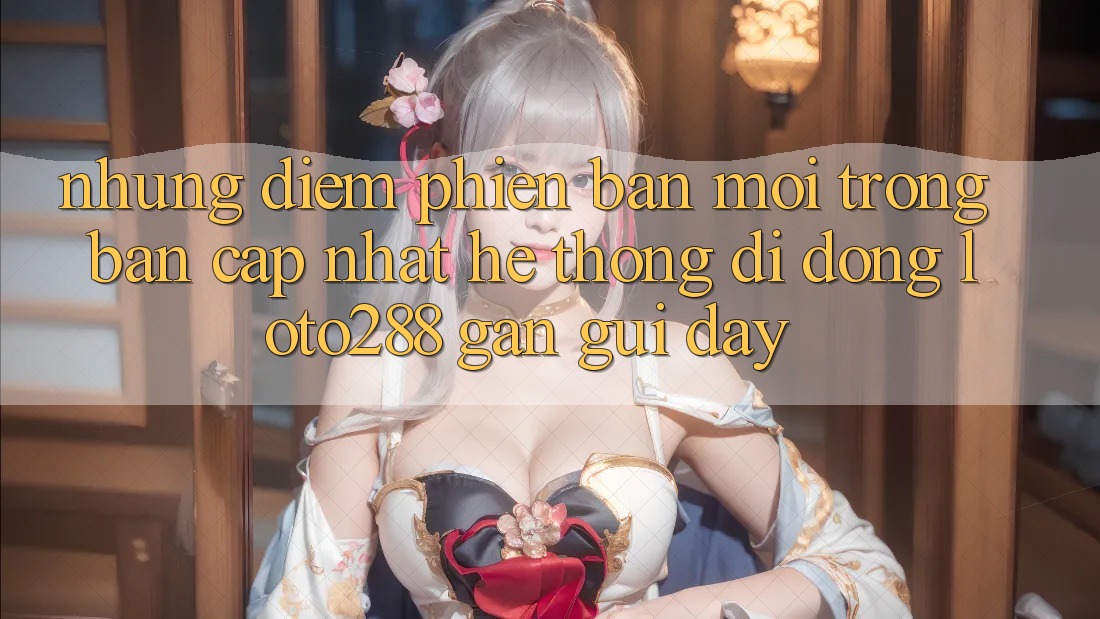 Những Điểm Phiên bản mới Trong Bản Cập Nhật Hệ thống di động Loto288 Gần gũi Đây
