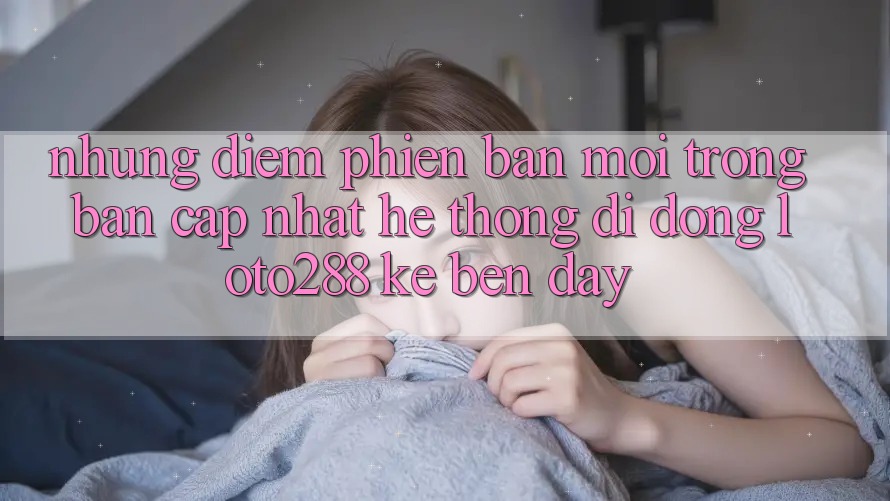 Những Điểm Phiên bản mới Trong Bản Cập Nhật Hệ thống di động Loto288 Kề bên Đây Những Điểm Phiên bản mới Trong Bản Cập Nhật Hệ thống di động Loto288 Kề bên Đây