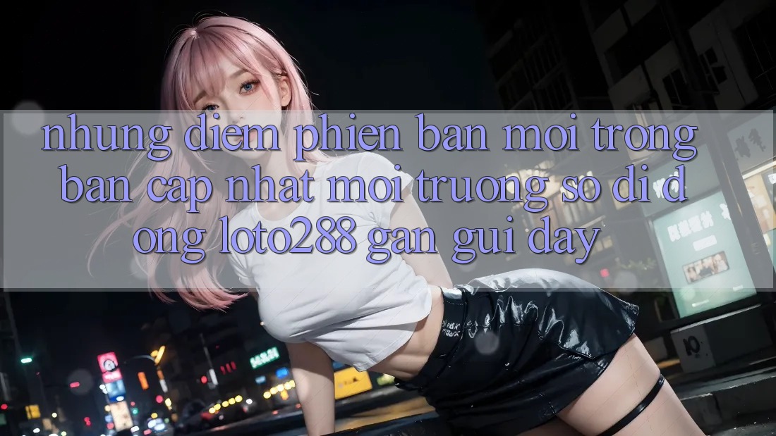 Những Điểm Phiên bản mới Trong Bản Cập Nhật Môi trường số di động Loto288 Gần gũi Đây Những Điểm Phiên bản mới Trong Bản Cập Nhật Môi trường số di động Loto288 Gần gũi Đây