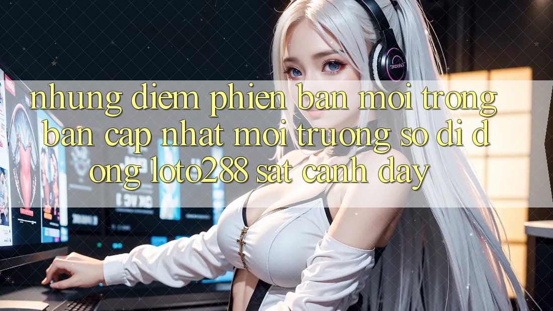 Những Điểm Phiên bản mới Trong Bản Cập Nhật Môi trường số di động Loto288 Sát cạnh Đây Những Điểm Phiên bản mới Trong Bản Cập Nhật Môi trường số di động Loto288 Sát cạnh Đây