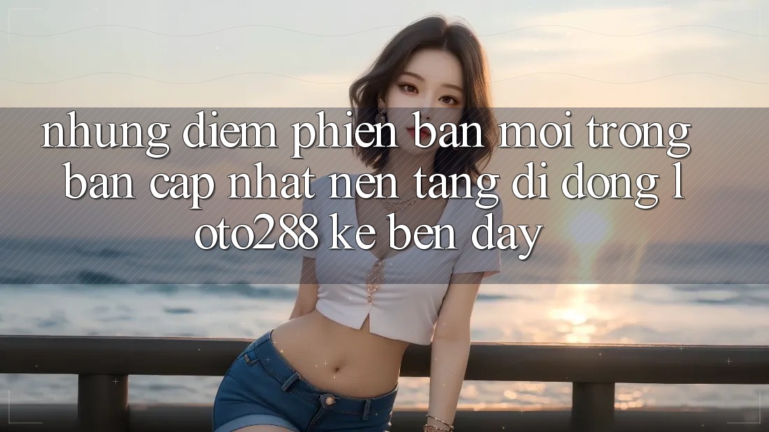 Những Điểm Phiên bản mới Trong Bản Cập Nhật Nền tảng di động Loto288 Kề bên Đây Những Điểm Phiên bản mới Trong Bản Cập Nhật Nền tảng di động Loto288 Kề bên Đây