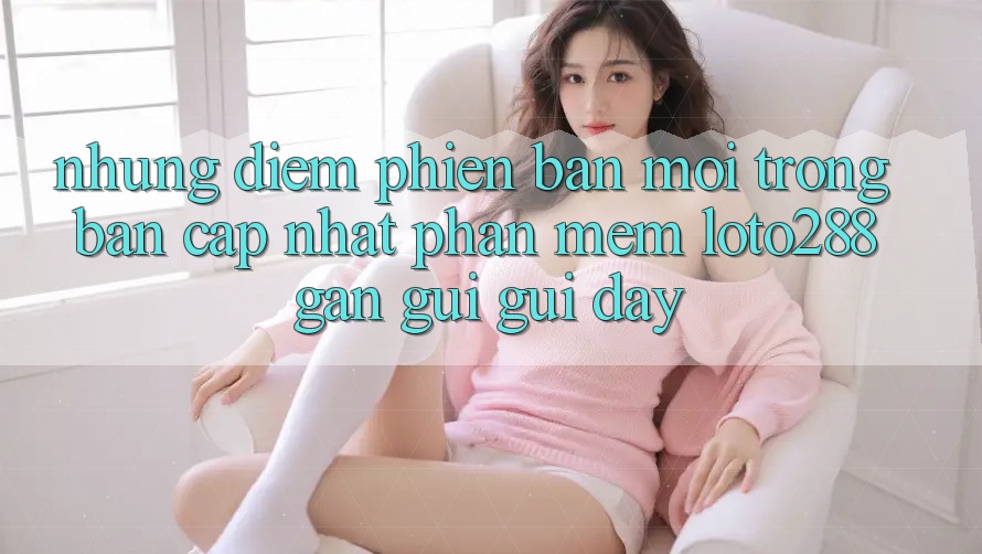 Những Điểm Phiên bản mới Trong Bản Cập Nhật Phần mềm Loto288 Gần gũi gũi Đây Những Điểm Phiên bản mới Trong Bản Cập Nhật Phần mềm Loto288 Gần gũi gũi Đây