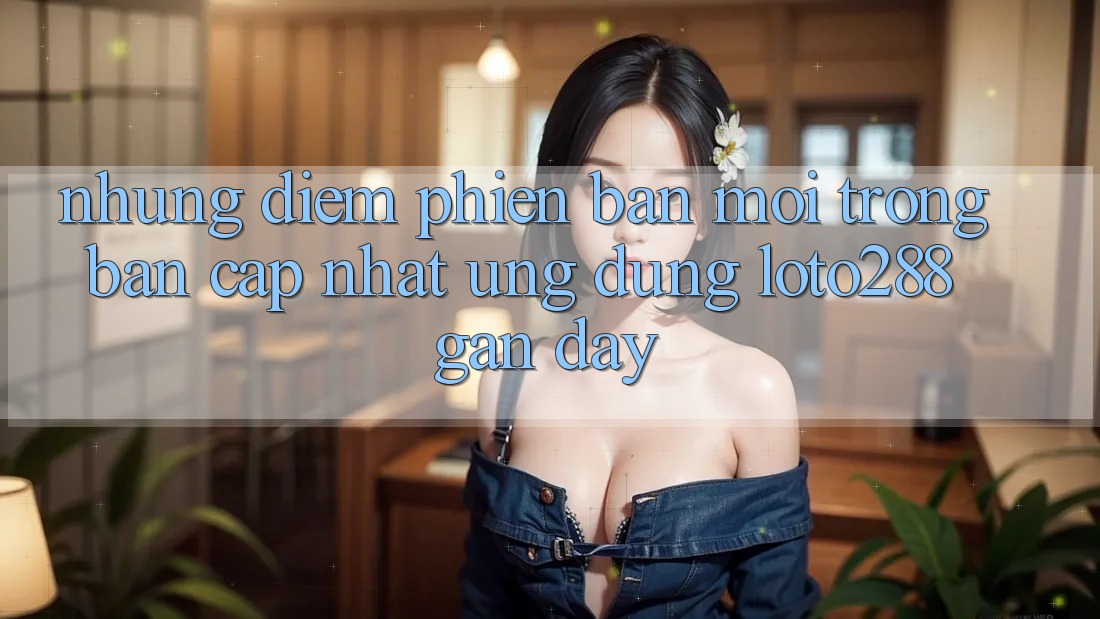 Những Điểm Phiên bản mới Trong Bản Cập Nhật Ứng Dụng Loto288 Gần Đây Những Điểm Phiên bản mới Trong Bản Cập Nhật Ứng Dụng Loto288 Gần Đây