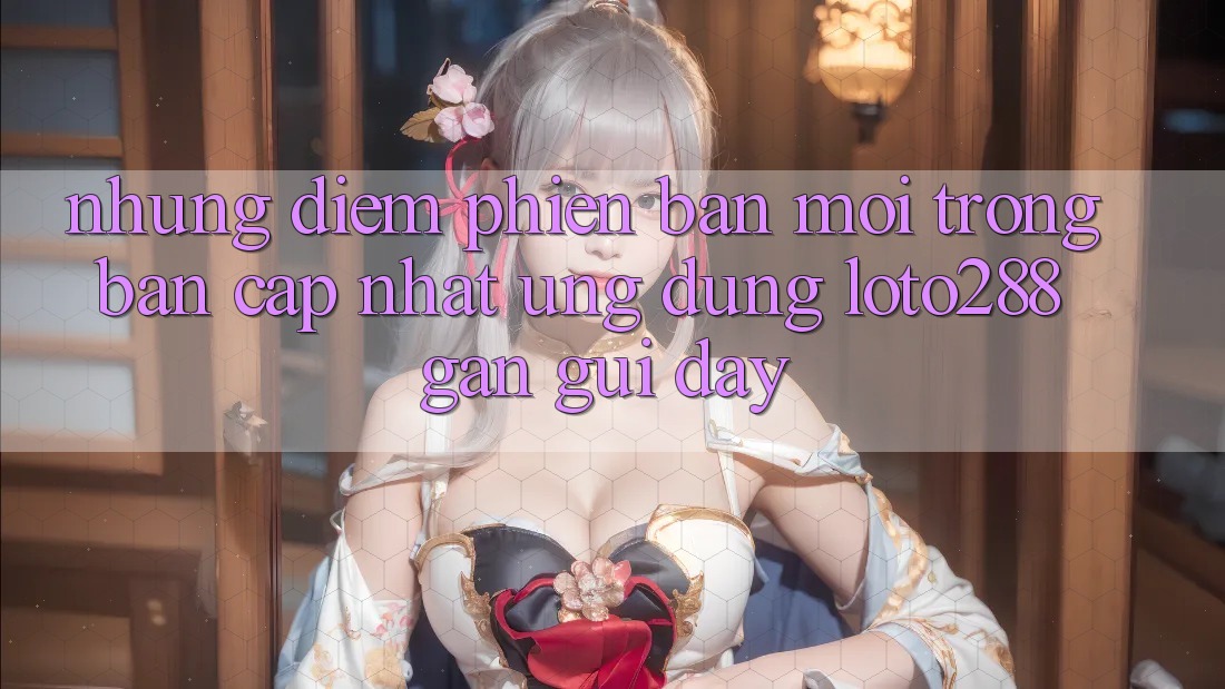 Những Điểm Phiên bản mới Trong Bản Cập Nhật Ứng Dụng Loto288 Gần gũi Đây Những Điểm Phiên bản mới Trong Bản Cập Nhật Ứng Dụng Loto288 Gần gũi Đây