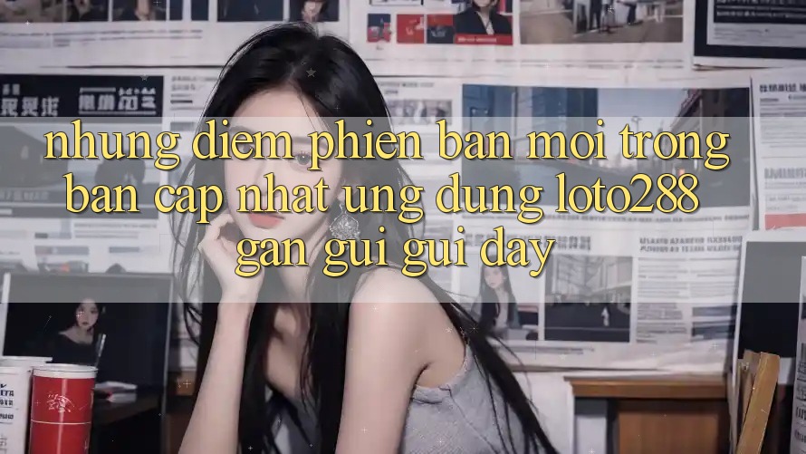 Những Điểm Phiên bản mới Trong Bản Cập Nhật Ứng Dụng Loto288 Gần gũi gũi Đây Những Điểm Phiên bản mới Trong Bản Cập Nhật Ứng Dụng Loto288 Gần gũi gũi Đây