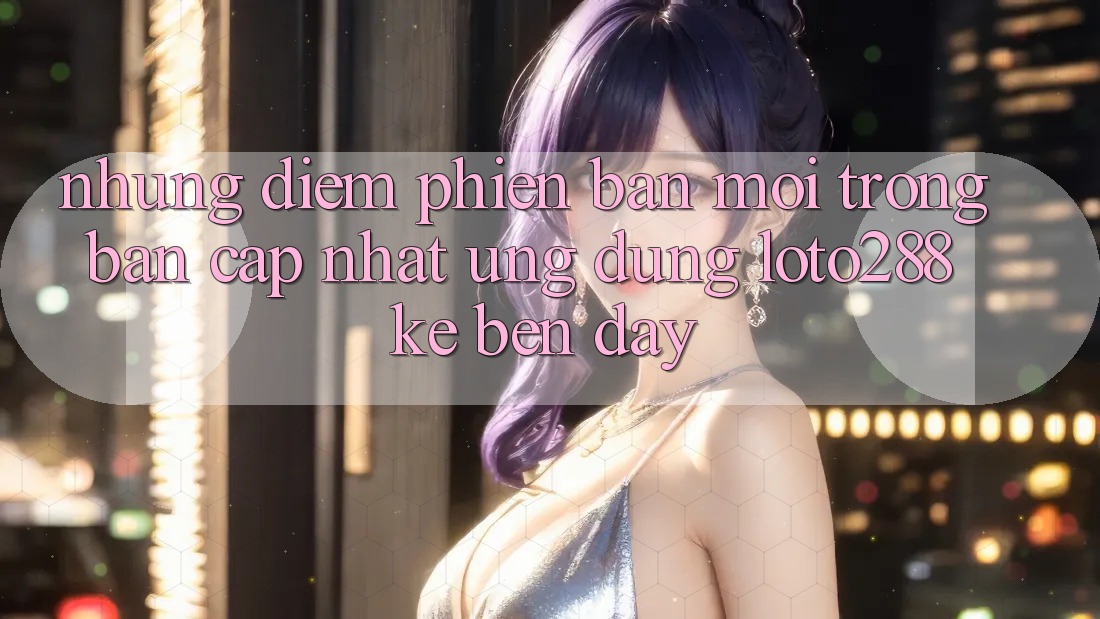 Những Điểm Phiên bản mới Trong Bản Cập Nhật Ứng Dụng Loto288 Kề bên Đây Những Điểm Phiên bản mới Trong Bản Cập Nhật Ứng Dụng Loto288 Kề bên Đây