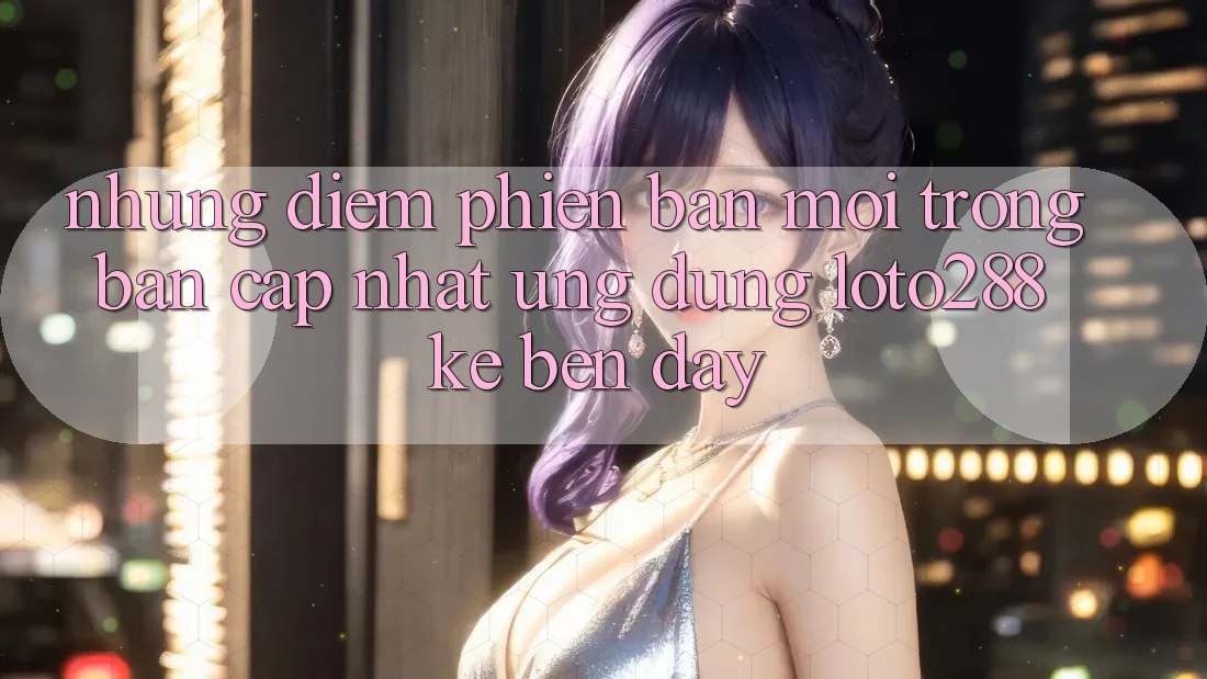 Những Điểm Phiên bản mới Trong Bản Cập Nhật Ứng Dụng Loto288 Kề bên Đây Những Điểm Phiên bản mới Trong Bản Cập Nhật Ứng Dụng Loto288 Kề bên Đây