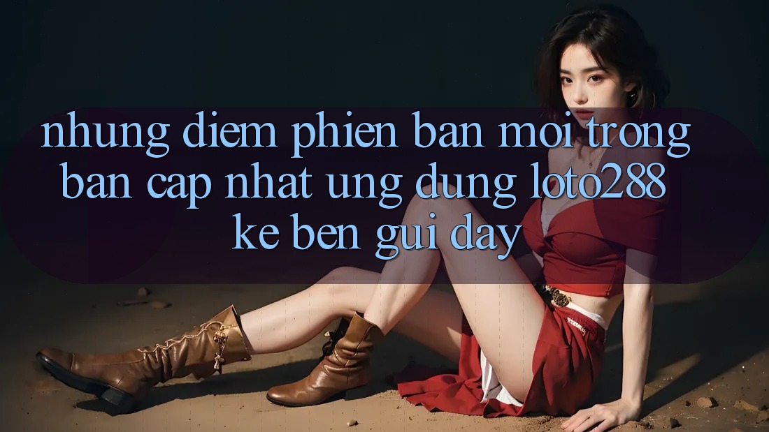 Những Điểm Phiên bản mới Trong Bản Cập Nhật Ứng Dụng Loto288 Kề bên gũi Đây Những Điểm Phiên bản mới Trong Bản Cập Nhật Ứng Dụng Loto288 Kề bên gũi Đây